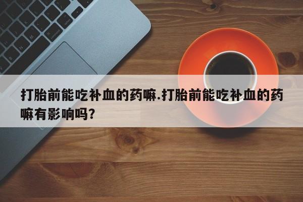 正品打胎药专卖微信打胎前能吃补血的药嘛.打胎前能吃补血的药嘛有影响吗？