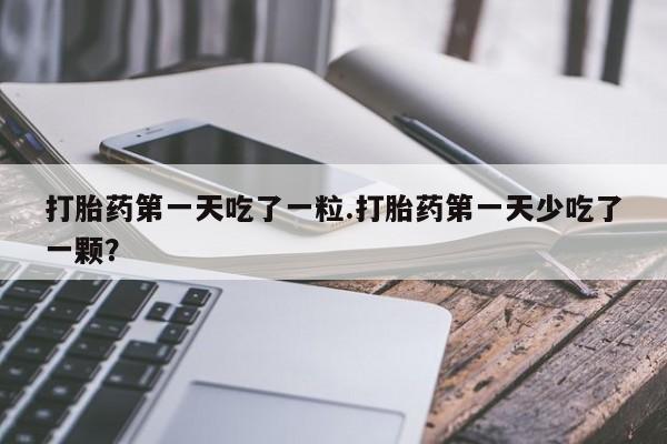 正品打胎药专卖微信打胎药第一天吃了一粒.打胎药第一天少吃了一颗？