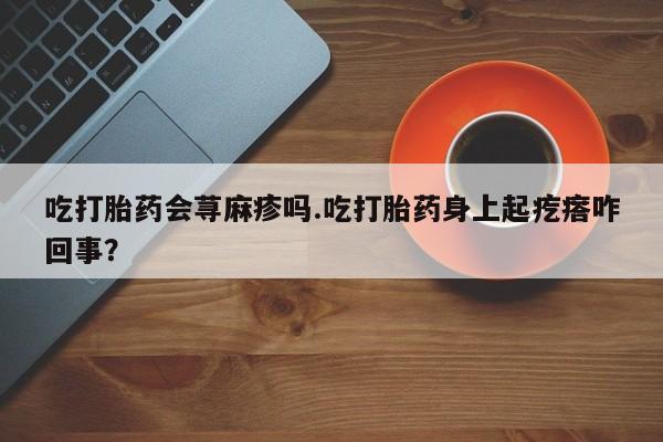 正品打胎药专卖微信吃打胎药会荨麻疹吗.吃打胎药身上起疙瘩咋回事？