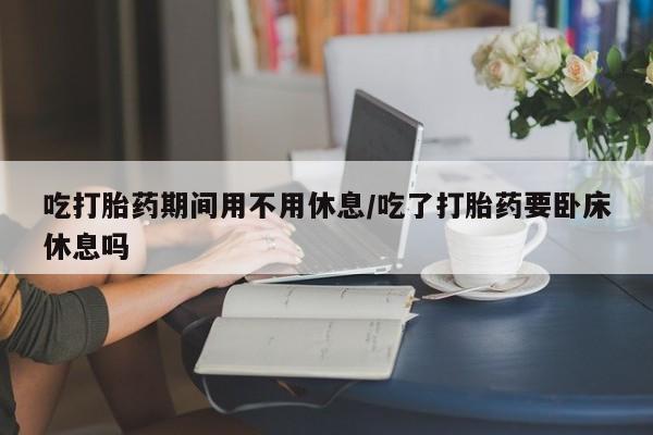 正品打胎药专卖微信吃打胎药期间用不用休息/吃了打胎药要卧床休息吗
