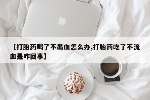 正品打胎药专卖微信【打胎药喝了不出血怎么办,打胎药吃了不流血是咋回事】