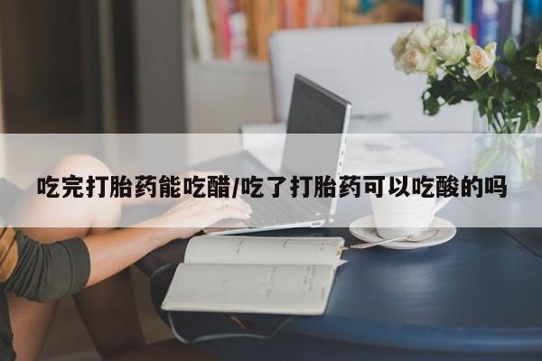正品打胎药专卖微信吃完打胎药能吃醋/吃了打胎药可以吃酸的吗
