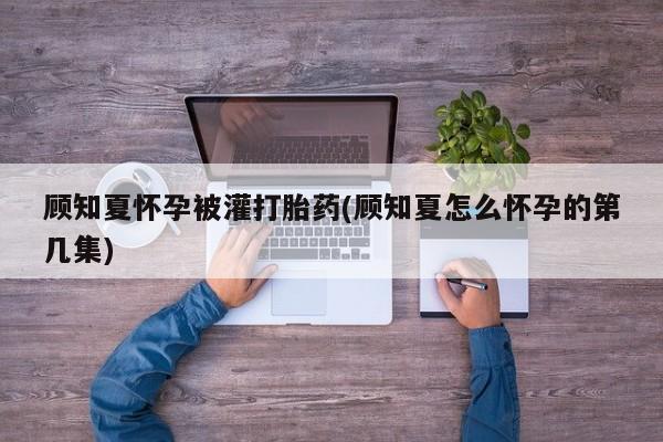 正品打胎药专卖微信顾知夏怀孕被灌打胎药(顾知夏怎么怀孕的第几集)