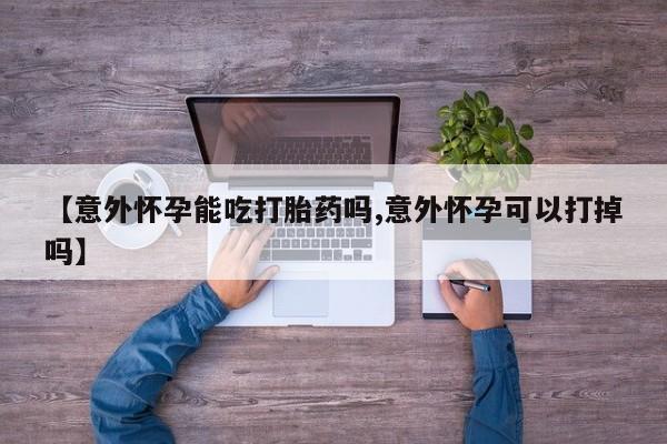 正品打胎药专卖微信【意外怀孕能吃打胎药吗,意外怀孕可以打掉吗】