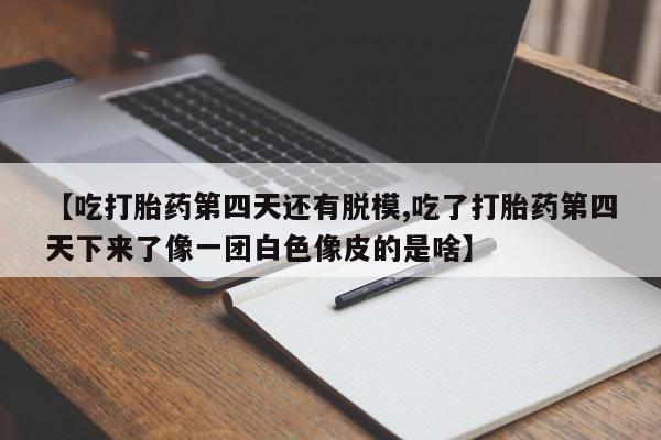 正品打胎药专卖微信【吃打胎药第四天还有脱模,吃了打胎药第四天下来了像一团白色像皮的是啥】