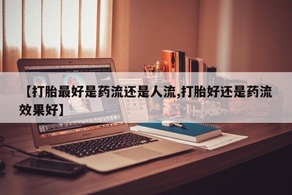 正品打胎药专卖微信【打胎最好是药流还是人流,打胎好还是药流效果好】