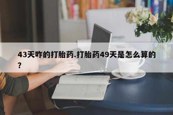 正品打胎药专卖微信43天咋的打胎药.打胎药49天是怎么算的？