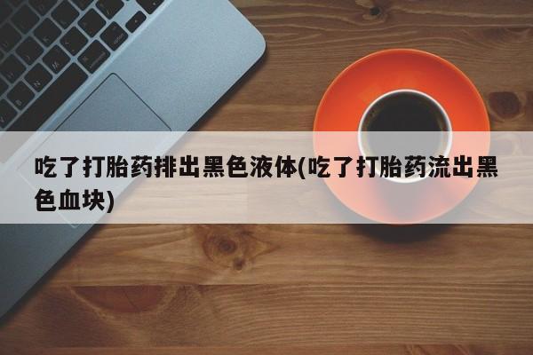 正品打胎药专卖微信吃了打胎药排出黑色液体(吃了打胎药流出黑色血块)