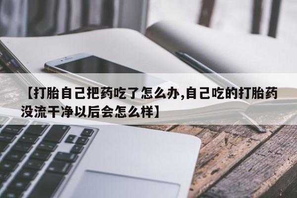 正品打胎药专卖微信【打胎自己把药吃了怎么办,自己吃的打胎药没流干净以后会怎么样】