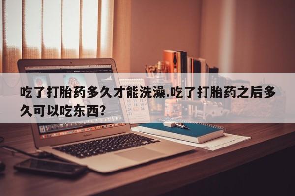 正品打胎药专卖微信吃了打胎药多久才能洗澡.吃了打胎药之后多久可以吃东西？