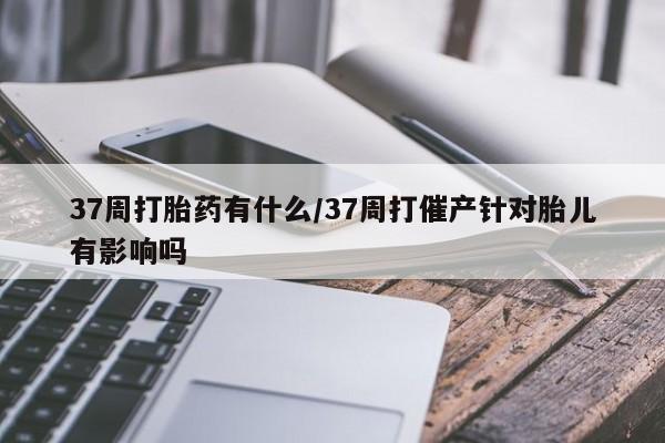 正品打胎药专卖微信37周打胎药有什么/37周打催产针对胎儿有影响吗