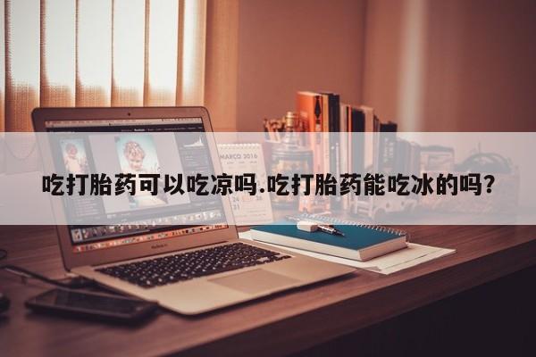 正品打胎药专卖微信吃打胎药可以吃凉吗.吃打胎药能吃冰的吗？