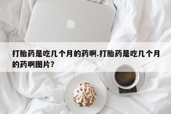 正品打胎药专卖微信打胎药是吃几个月的药啊.打胎药是吃几个月的药啊图片？