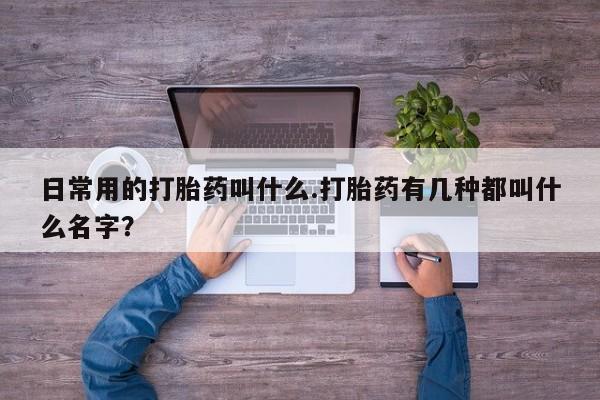 正品打胎药专卖微信日常用的打胎药叫什么.打胎药有几种都叫什么名字？