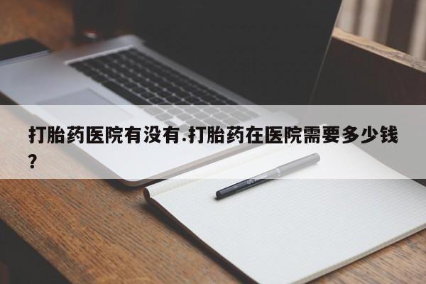 正品打胎药专卖微信打胎药医院有没有.打胎药在医院需要多少钱？