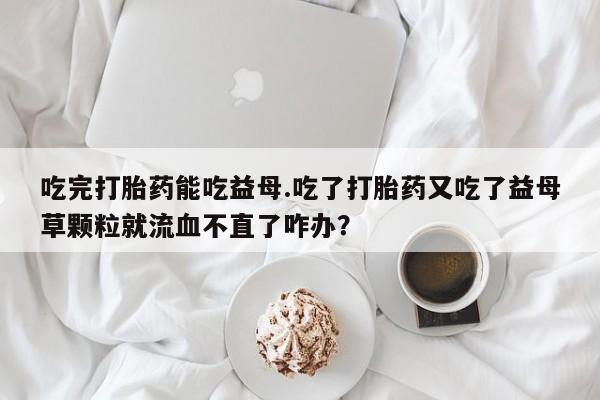 正品打胎药专卖微信吃完打胎药能吃益母.吃了打胎药又吃了益母草颗粒就流血不直了咋办？
