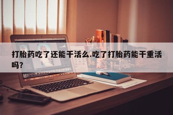 正品打胎药专卖微信打胎药吃了还能干活么.吃了打胎药能干重活吗？