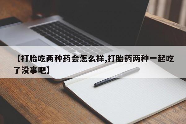 正品打胎药专卖微信【打胎吃两种药会怎么样,打胎药两种一起吃了没事吧】