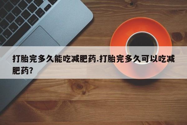 正品打胎药专卖微信打胎完多久能吃减肥药.打胎完多久可以吃减肥药？