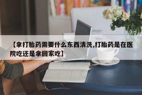 正品打胎药专卖微信【拿打胎药需要什么东西清洗,打胎药是在医院吃还是拿回家吃】
