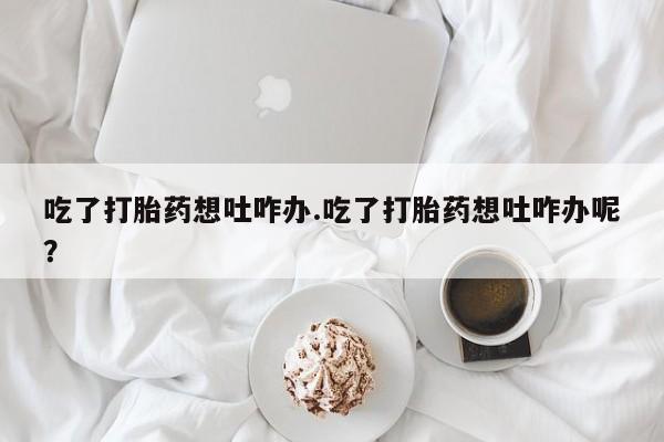 正品打胎药专卖微信吃了打胎药想吐咋办.吃了打胎药想吐咋办呢？
