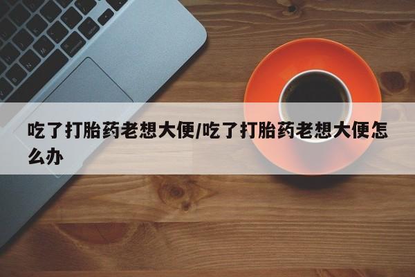 正品打胎药专卖微信吃了打胎药老想大便/吃了打胎药老想大便怎么办