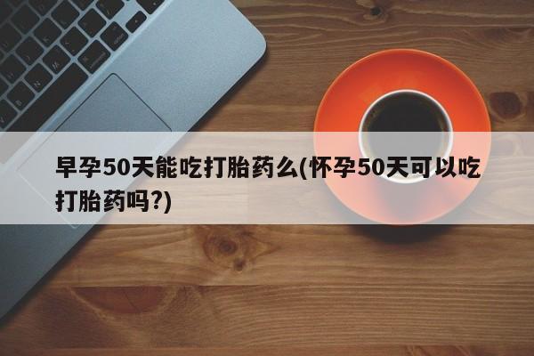 正品打胎药专卖微信早孕50天能吃打胎药么(怀孕50天可以吃打胎药吗?)