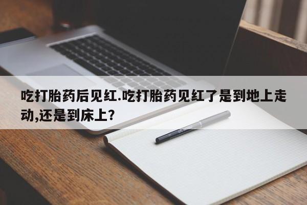 正品打胎药专卖微信吃打胎药后见红.吃打胎药见红了是到地上走动,还是到床上？