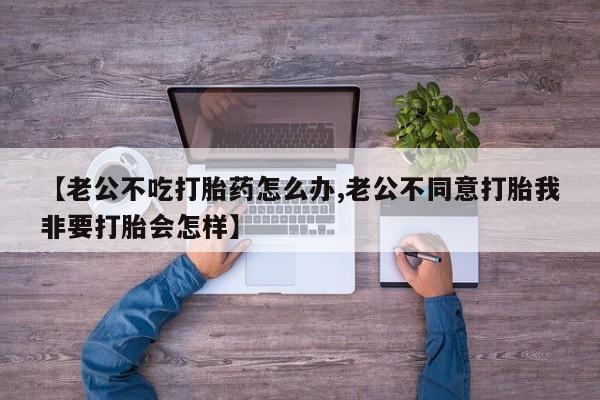 正品打胎药专卖微信【老公不吃打胎药怎么办,老公不同意打胎我非要打胎会怎样】