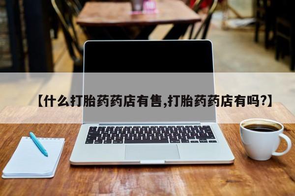 正品打胎药专卖微信【什么打胎药药店有售,打胎药药店有吗?】