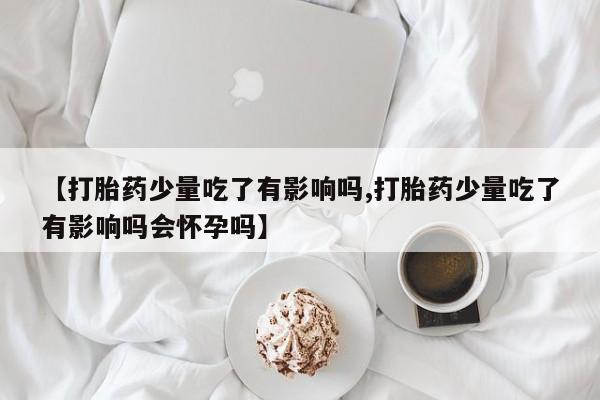 正品打胎药专卖微信【打胎药少量吃了有影响吗,打胎药少量吃了有影响吗会怀孕吗】