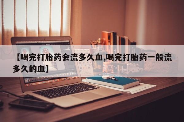 正品打胎药专卖微信【喝完打胎药会流多久血,喝完打胎药一般流多久的血】
