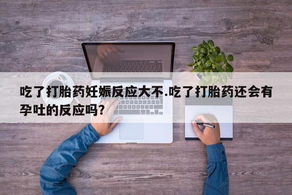 正品打胎药专卖微信吃了打胎药妊娠反应大不.吃了打胎药还会有孕吐的反应吗？