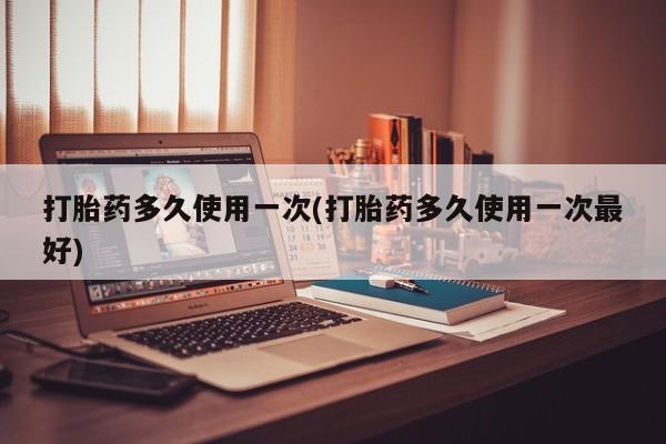 正品打胎药专卖微信打胎药多久使用一次(打胎药多久使用一次最好)