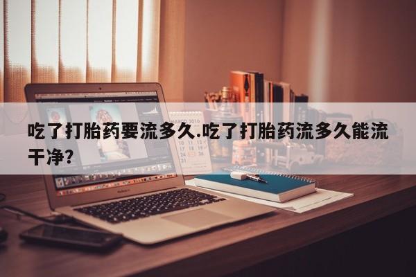正品打胎药专卖微信吃了打胎药要流多久.吃了打胎药流多久能流干净？