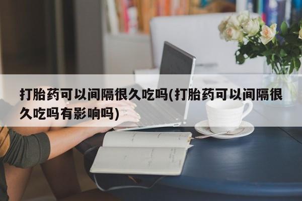 正品打胎药专卖微信打胎药可以间隔很久吃吗(打胎药可以间隔很久吃吗有影响吗)