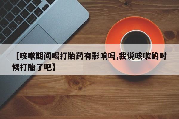 正品打胎药专卖微信【咳嗽期间喝打胎药有影响吗,我说咳嗽的时候打胎了吧】