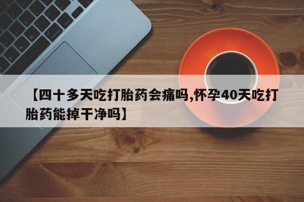 正品打胎药专卖微信【四十多天吃打胎药会痛吗,怀孕40天吃打胎药能掉干净吗】