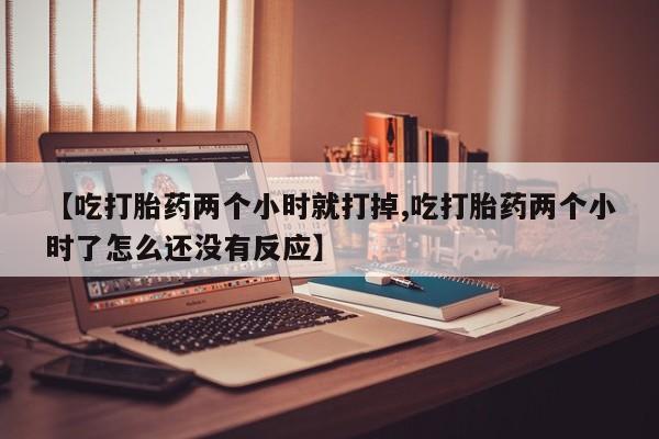 正品打胎药专卖微信【吃打胎药两个小时就打掉,吃打胎药两个小时了怎么还没有反应】