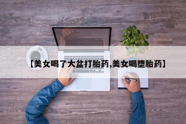 正品打胎药专卖微信【美女喝了大盆打胎药,美女喝堕胎药】