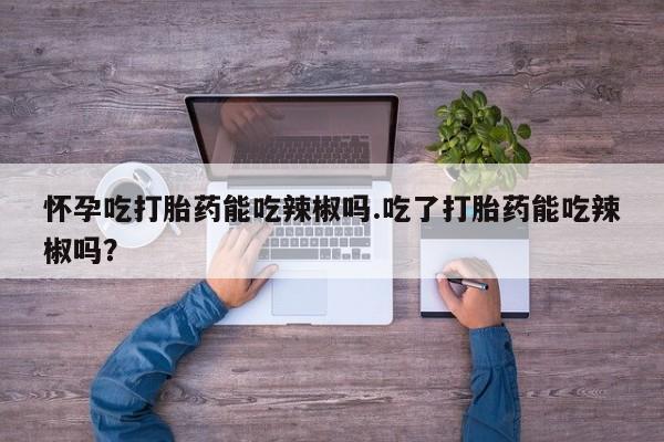 正品打胎药专卖微信怀孕吃打胎药能吃辣椒吗.吃了打胎药能吃辣椒吗？