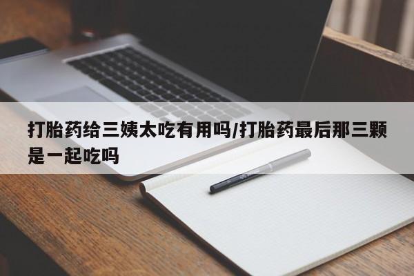 正品打胎药专卖微信打胎药给三姨太吃有用吗/打胎药最后那三颗是一起吃吗