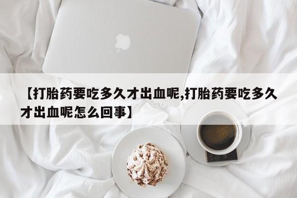 正品打胎药专卖微信【打胎药要吃多久才出血呢,打胎药要吃多久才出血呢怎么回事】