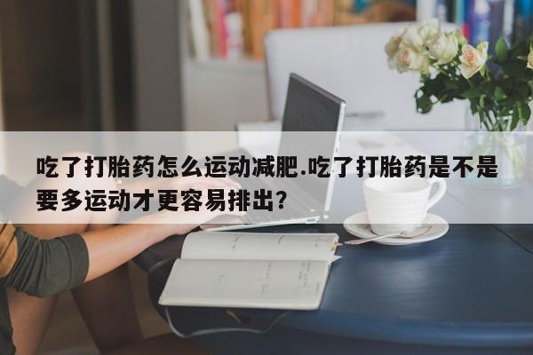 正品打胎药专卖微信吃了打胎药怎么运动减肥.吃了打胎药是不是要多运动才更容易排出？