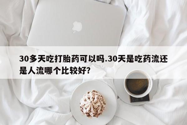 正品打胎药专卖微信30多天吃打胎药可以吗.30天是吃药流还是人流哪个比较好？