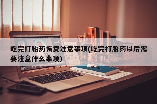 正品打胎药专卖微信吃完打胎药恢复注意事项(吃完打胎药以后需要注意什么事项)