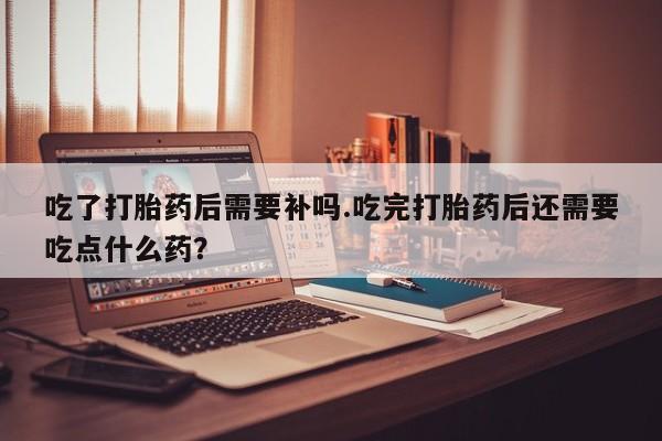正品打胎药专卖微信吃了打胎药后需要补吗.吃完打胎药后还需要吃点什么药？