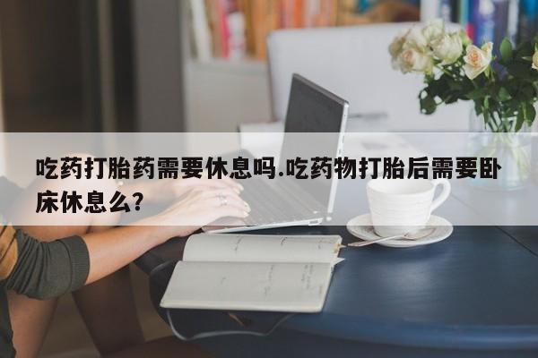 正品打胎药专卖微信吃药打胎药需要休息吗.吃药物打胎后需要卧床休息么？