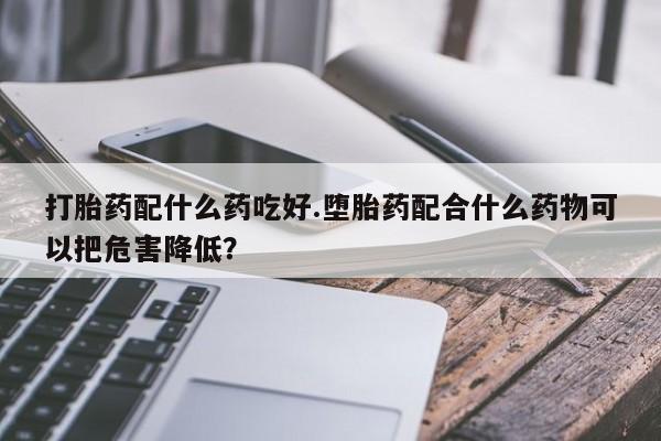 正品打胎药专卖微信打胎药配什么药吃好.堕胎药配合什么药物可以把危害降低？