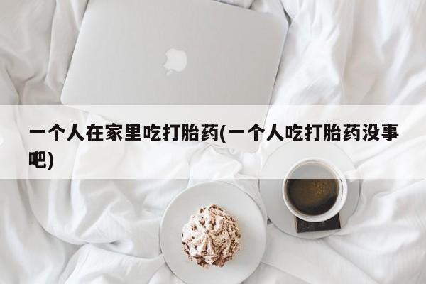 正品打胎药专卖微信一个人在家里吃打胎药(一个人吃打胎药没事吧)